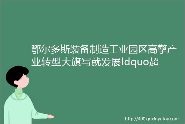 鄂尔多斯装备制造工业园区高擎产业转型大旗写就发展ldquo超分rdquo答卷