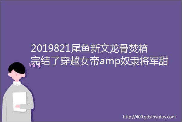 2019821尾鱼新文龙骨焚箱完结了穿越女帝amp奴隶将军甜爽后宫文